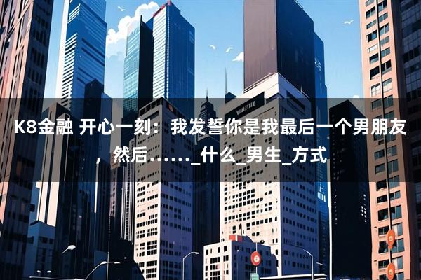 K8金融 开心一刻：我发誓你是我最后一个男朋友，然后……_什么_男生_方式