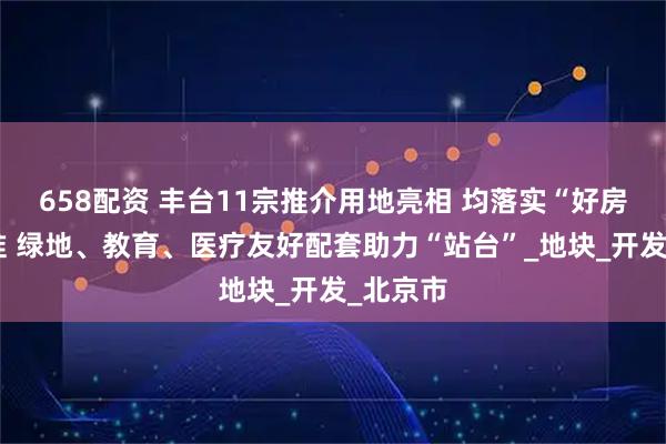 658配资 丰台11宗推介用地亮相 均落实“好房子”标准 绿地、教育、医疗友好配套助力“站台”_地块_开发_北京市