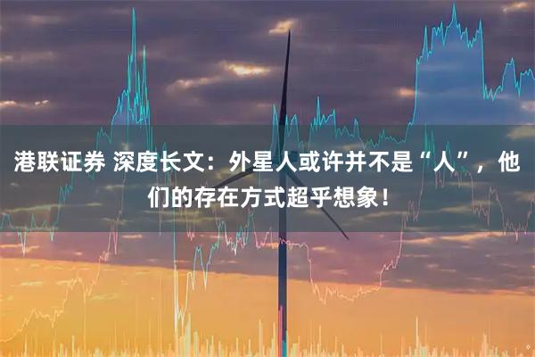 港联证券 深度长文：外星人或许并不是“人”，他们的存在方式超乎想象！