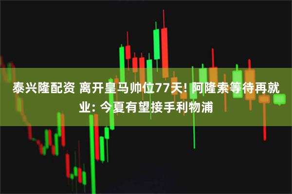 泰兴隆配资 离开皇马帅位77天! 阿隆索等待再就业: 今夏有望接手利物浦