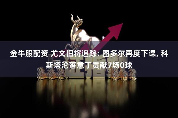 金牛股配资 尤文旧将追踪: 图多尔再度下课, 科斯塔沦落意丁贡献7场0球