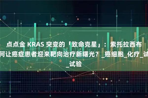 点点金 KRAS 突变的「致命克星」：索托拉西布如何让癌症患者迎来靶向治疗新曙光？_癌细胞_化疗_试验