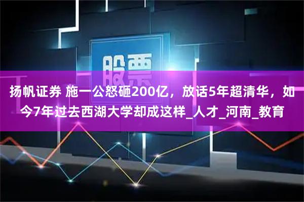 扬帆证券 施一公怒砸200亿，放话5年超清华，如今7年过去西湖大学却成这样_人才_河南_教育