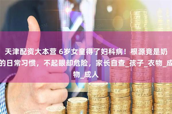 天津配资大本营 6岁女童得了妇科病！根源竟是奶奶的日常习惯，不起眼却危险，家长自查_孩子_衣物_成人