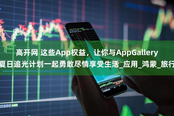 高开网 这些App权益，让你与AppGallery夏日追光计划一起勇敢尽情享受生活_应用_鸿蒙_旅行