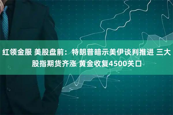 红领金服 美股盘前：特朗普暗示美伊谈判推进 三大股指期货齐涨 黄金收复4500关口
