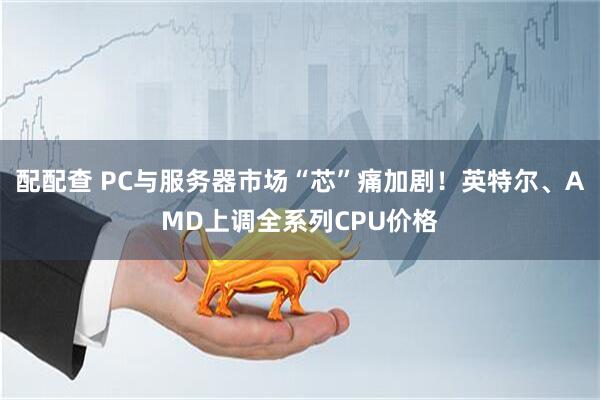 配配查 PC与服务器市场“芯”痛加剧！英特尔、AMD上调全系列CPU价格