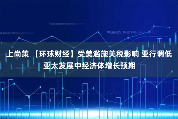 上尚策 【环球财经】受美滥施关税影响 亚行调低亚太发展中经济体增长预期