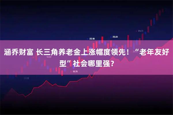 涵乔财富 长三角养老金上涨幅度领先！“老年友好型”社会哪里强？
