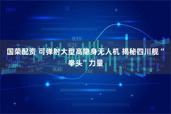国荣配资 可弹射大型高隐身无人机 揭秘四川舰“拳头”力量