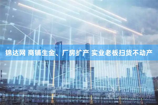 锦达网 商铺生金、厂房扩产 实业老板扫货不动产