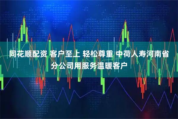 同花顺配资 客户至上 轻松尊重 中荷人寿河南省分公司用服务温暖客户