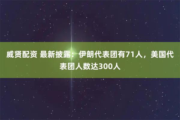 威贤配资 最新披露：伊朗代表团有71人，美国代表团人数达300人
