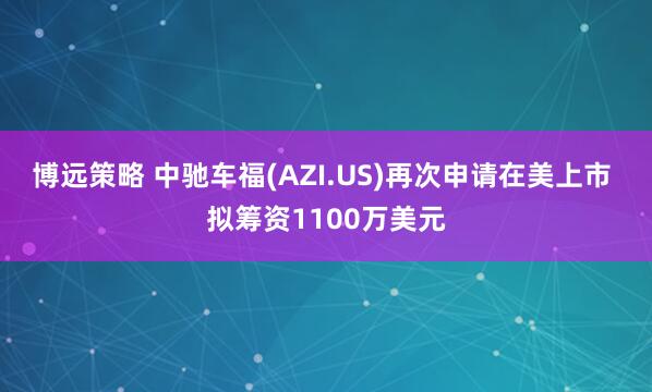 博远策略 中驰车福(AZI.US)再次申请在美上市 拟筹资1100万美元