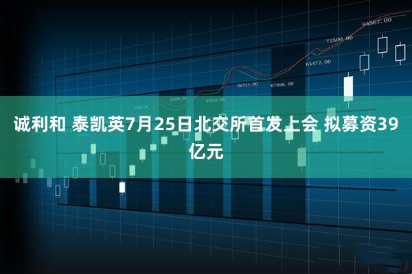 诚利和 泰凯英7月25日北交所首发上会 拟募资39亿元